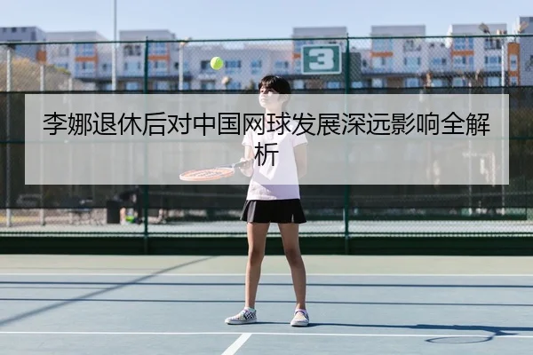 李娜退休后对中国网球发展深远影响全解析